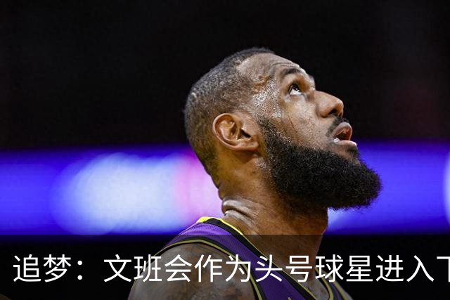 追梦：文班会作为头号球星进入下赛季 但总决赛连第二好都排不上